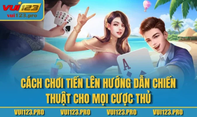 Cách Chơi Tiến Lên Hướng Dẫn Chiến Thuật Cho Mọi Cược Thủ